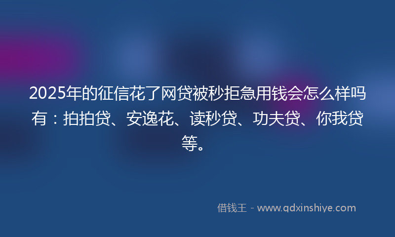 2025年的征信花了网贷被秒拒急用钱会怎么样吗有：拍拍贷、安逸花、读秒贷、功夫贷、你我贷等。