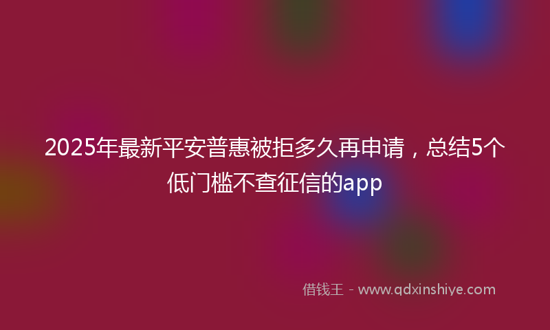 2025年最新平安普惠被拒多久再申请，总结5个低门槛不查征信的app