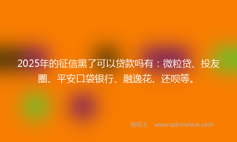 2025年的征信黑了可以贷款吗有：微粒贷、投友圈、平安口袋银行、融逸花、还呗等。