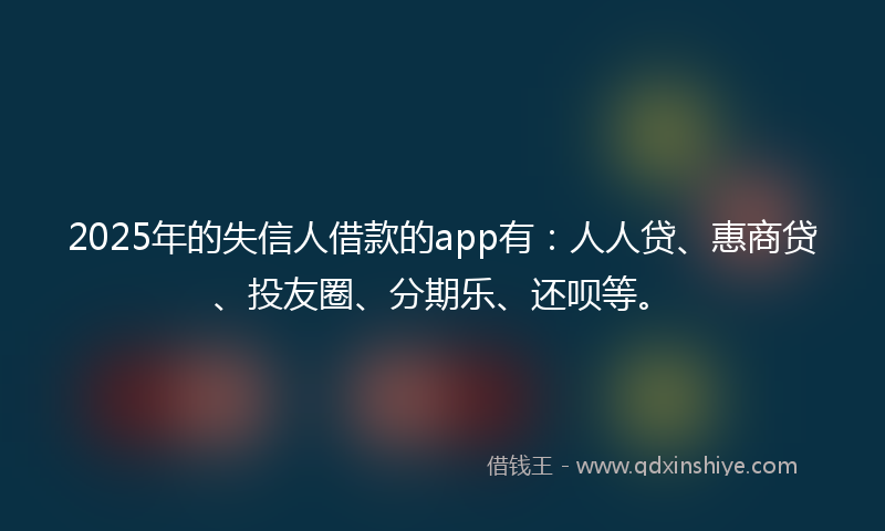 2025年的失信人借款的app有：人人贷、惠商贷、投友圈、分期乐、还呗等。