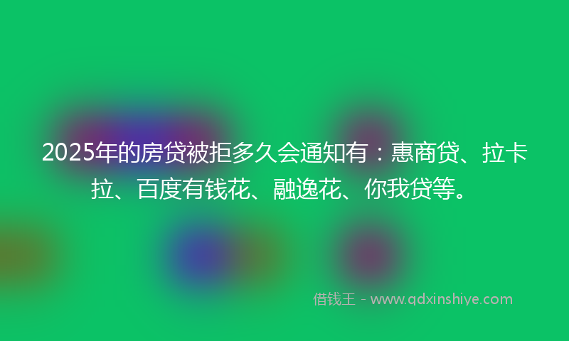 2025年的房贷被拒多久会通知有：惠商贷、拉卡拉、百度有钱花、融逸花、你我贷等。
