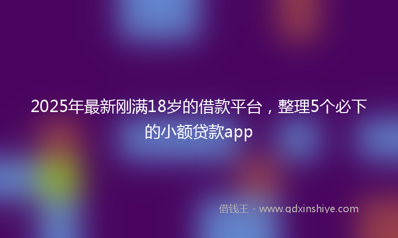 2025年最新刚满18岁的借款平台，整理5个必下的小额贷款app