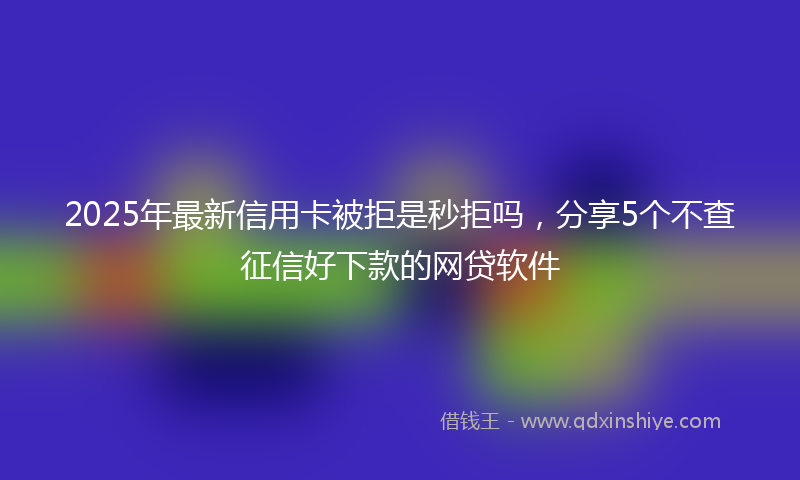 2025年最新信用卡被拒是秒拒吗，分享5个不查征信好下款的网贷软件
