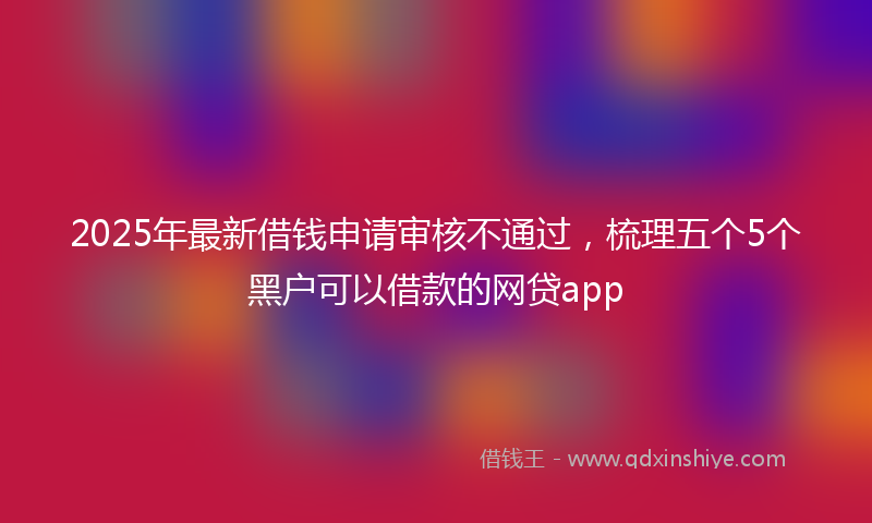 2025年最新借钱申请审核不通过，梳理五个5个黑户可以借款的网贷app