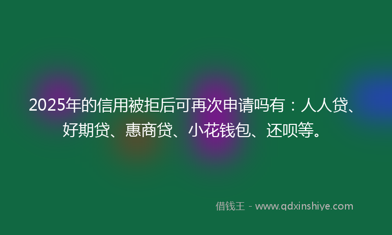 2025年的信用被拒后可再次申请吗有：人人贷、好期贷、惠商贷、小花钱包、还呗等。