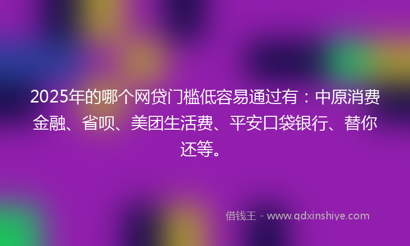 2025年的哪个网贷门槛低容易通过有：中原消费金融、省呗、美团生活费、平安口袋银行、替你还等。