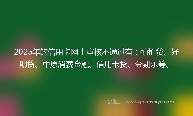 2025年的信用卡网上审核不通过有：拍拍贷、好期贷、中原消费金融、信用卡贷、分期乐等。