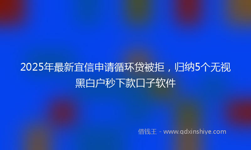 2025年最新宜信申请循环贷被拒，归纳5个无视黑白户秒下款口子软件