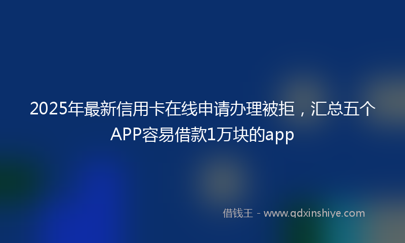 2025年最新信用卡在线申请办理被拒，汇总五个APP容易借款1万块的app