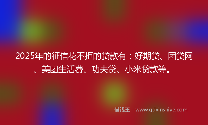 2025年的征信花不拒的贷款有：好期贷、团贷网、美团生活费、功夫贷、小米贷款等。