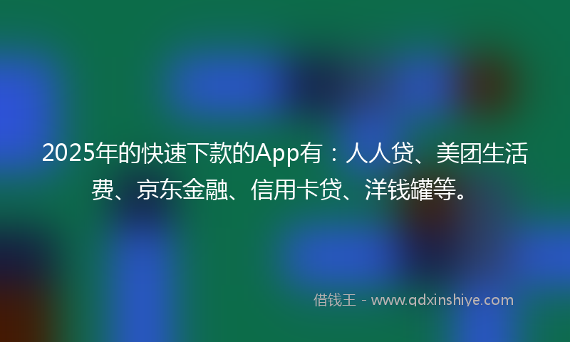 2025年的快速下款的App有：人人贷、美团生活费、京东金融、信用卡贷、洋钱罐等。