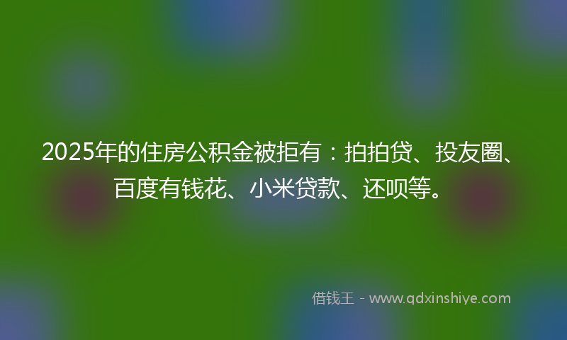 2025年的住房公积金被拒有：拍拍贷、投友圈、百度有钱花、小米贷款、还呗等。