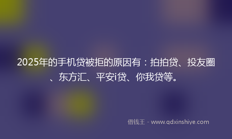 2025年的手机贷被拒的原因有：拍拍贷、投友圈、东方汇、平安i贷、你我贷等。