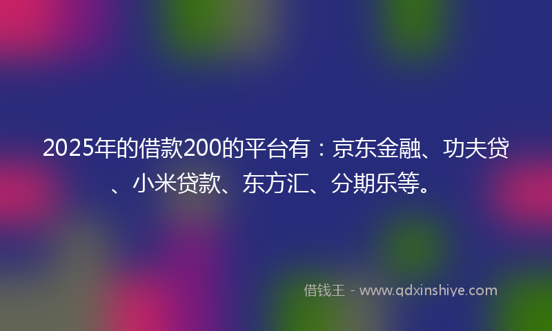 2025年的借款200的平台有：京东金融、功夫贷、小米贷款、东方汇、分期乐等。