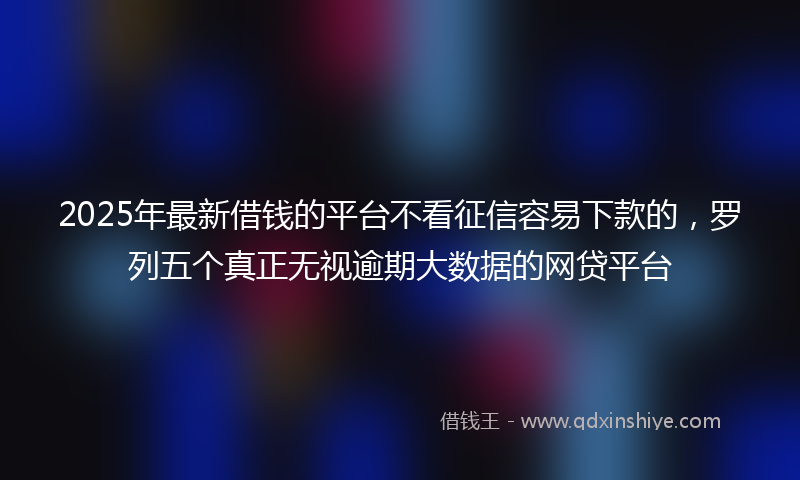2025年最新借钱的平台不看征信容易下款的，罗列五个真正无视逾期大数据的网贷平台