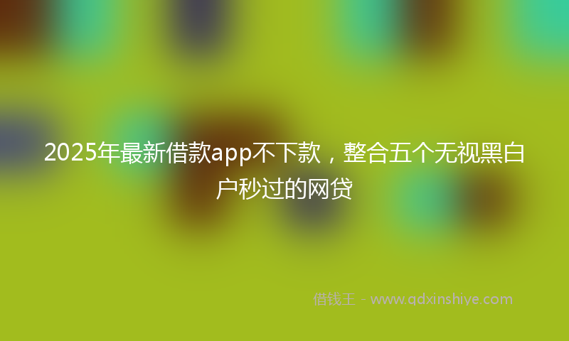 2025年最新借款app不下款，整合五个无视黑白户秒过的网贷
