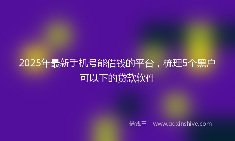 2025年最新手机号能借钱的平台，梳理5个黑户可以下的贷款软件