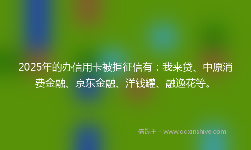 2025年的办信用卡被拒征信有：我来贷、中原消费金融、京东金融、洋钱罐、融逸花等。