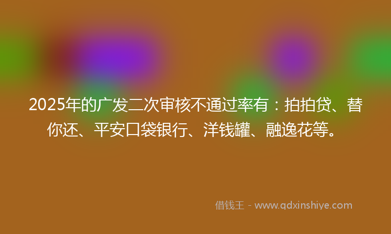 2025年的广发二次审核不通过率有：拍拍贷、替你还、平安口袋银行、洋钱罐、融逸花等。