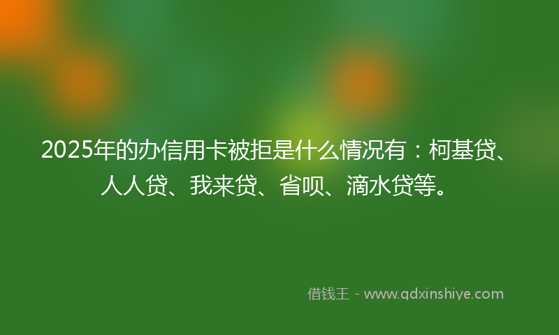 2025年的办信用卡被拒是什么情况有：柯基贷、人人贷、我来贷、省呗、滴水贷等。