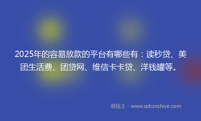 2025年的容易放款的平台有哪些有：读秒贷、美团生活费、团贷网、维信卡卡贷、洋钱罐等。