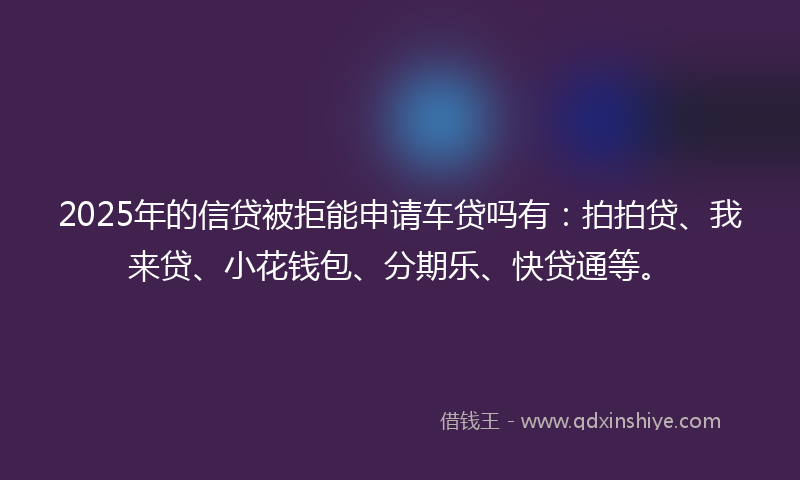 2025年的信贷被拒能申请车贷吗有：拍拍贷、我来贷、小花钱包、分期乐、快贷通等。