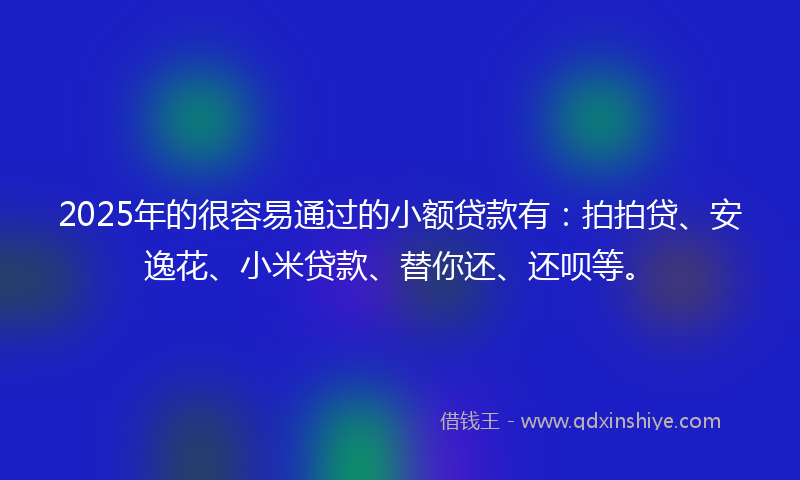 2025年的很容易通过的小额贷款有：拍拍贷、安逸花、小米贷款、替你还、还呗等。