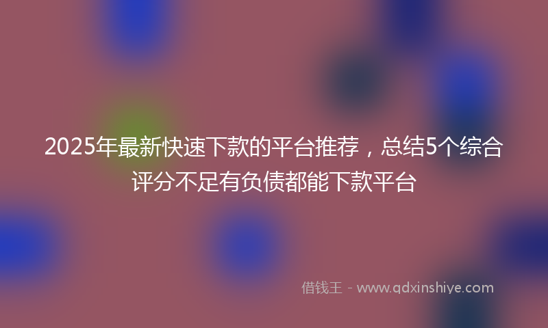 2025年最新快速下款的平台推荐，总结5个综合评分不足有负债都能下款平台