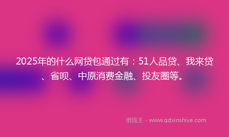 2025年的什么网贷包通过有：51人品贷、我来贷、省呗、中原消费金融、投友圈等。