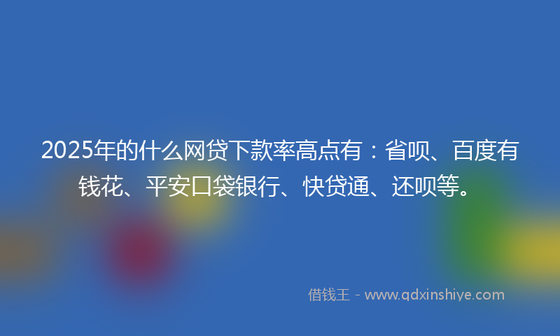 2025年的什么网贷下款率高点有：省呗、百度有钱花、平安口袋银行、快贷通、还呗等。