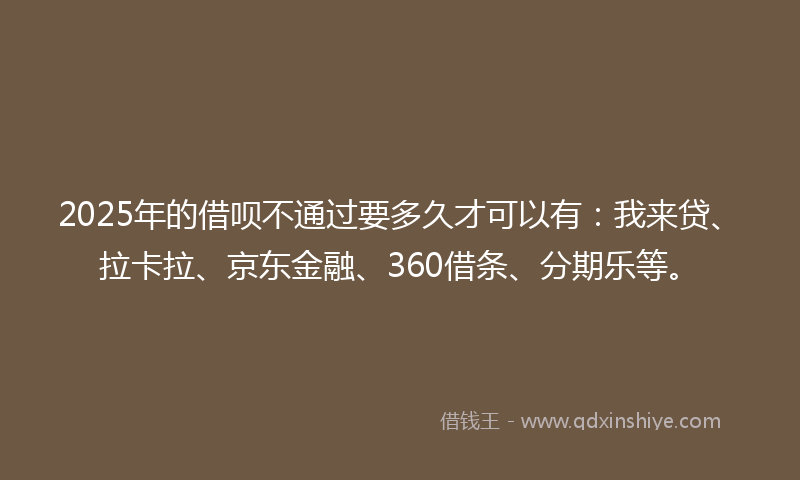 2025年的借呗不通过要多久才可以有：我来贷、拉卡拉、京东金融、360借条、分期乐等。