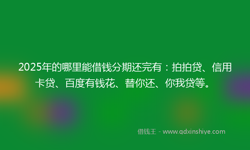 2025年的哪里能借钱分期还完有：拍拍贷、信用卡贷、百度有钱花、替你还、你我贷等。