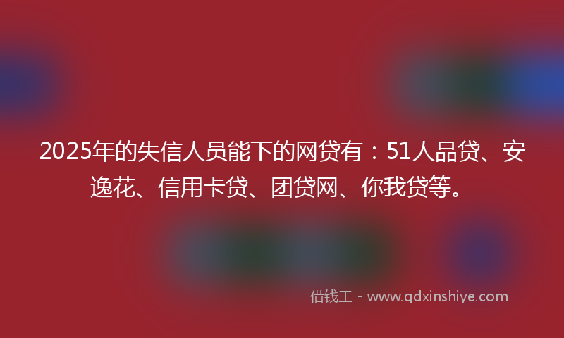 2025年的失信人员能下的网贷有：51人品贷、安逸花、信用卡贷、团贷网、你我贷等。