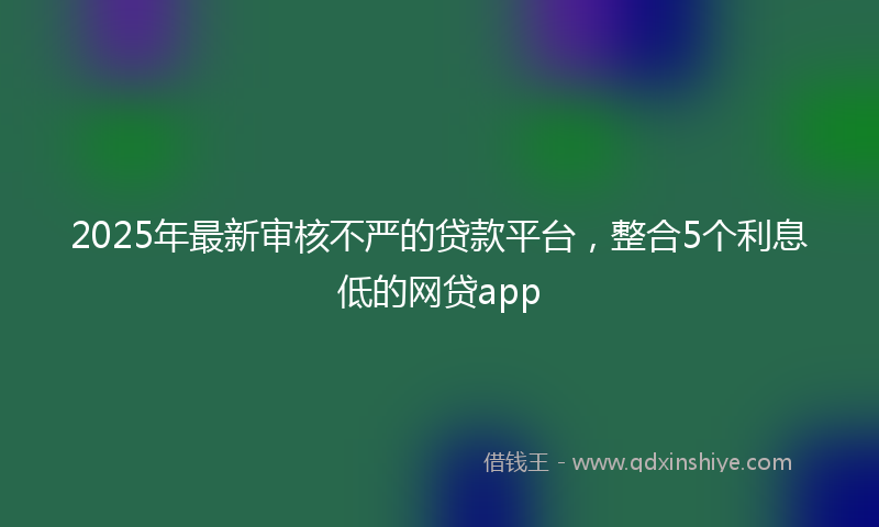 2025年最新审核不严的贷款平台，整合5个利息低的网贷app