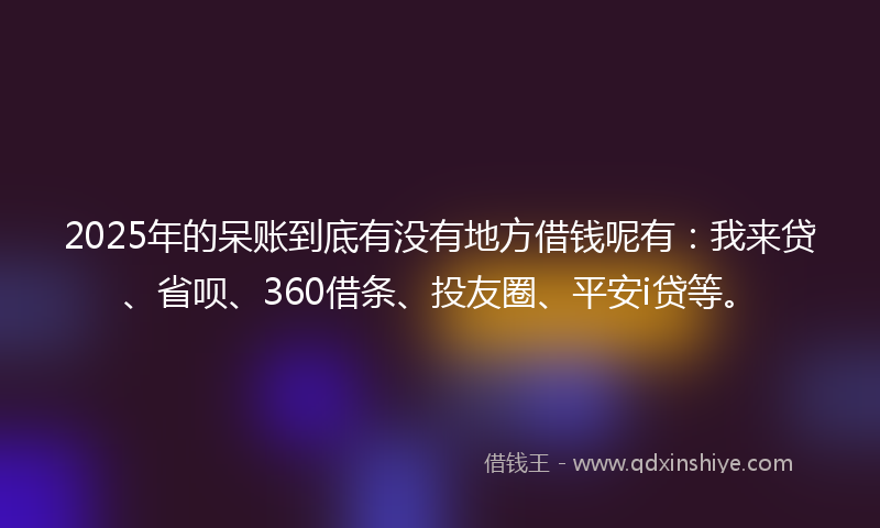 2025年的呆账到底有没有地方借钱呢有：我来贷、省呗、360借条、投友圈、平安i贷等。
