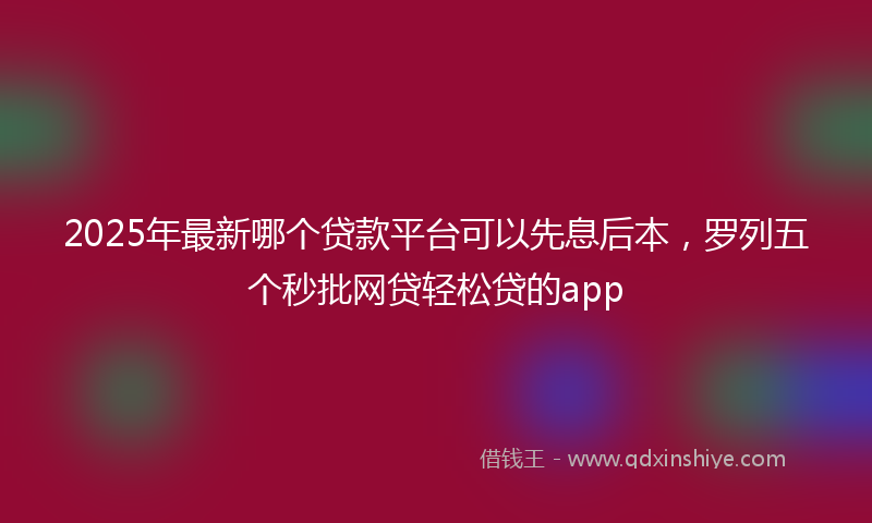 2025年最新哪个贷款平台可以先息后本，罗列五个秒批网贷轻松贷的app