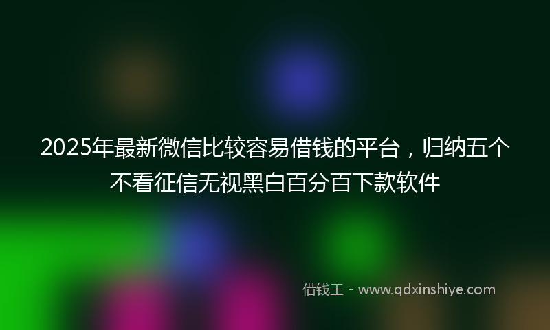 2025年最新微信比较容易借钱的平台，归纳五个不看征信无视黑白百分百下款软件