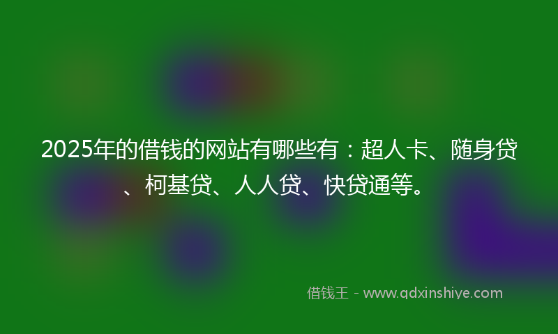 2025年的借钱的网站有哪些有：超人卡、随身贷、柯基贷、人人贷、快贷通等。