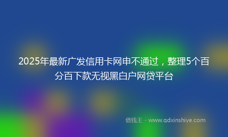2025年最新广发信用卡网申不通过，整理5个百分百下款无视黑白户网贷平台