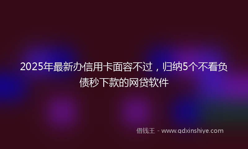 2025年最新办信用卡面容不过，归纳5个不看负债秒下款的网贷软件