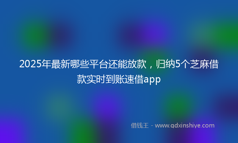 2025年最新哪些平台还能放款，归纳5个芝麻借款实时到账速借app