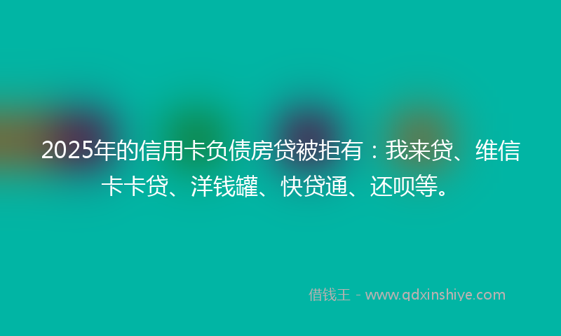 2025年的信用卡负债房贷被拒有：我来贷、维信卡卡贷、洋钱罐、快贷通、还呗等。