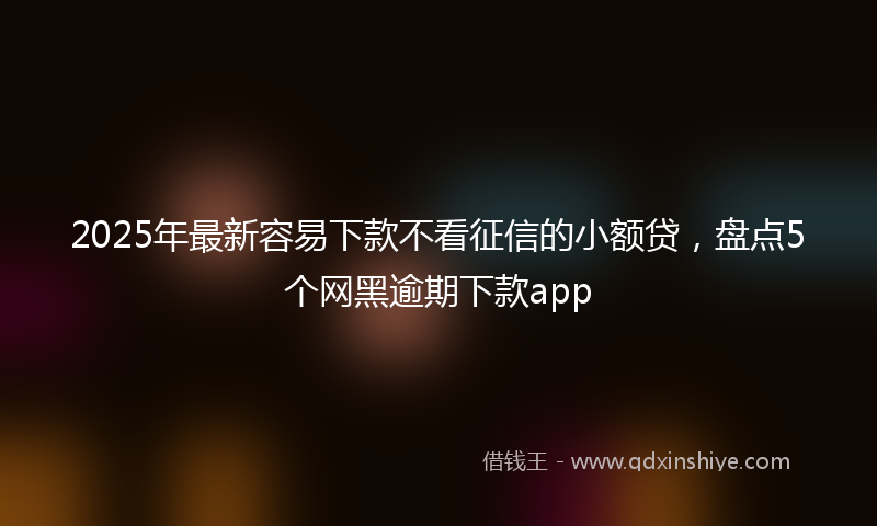 2025年最新容易下款不看征信的小额贷，盘点5个网黑逾期下款app