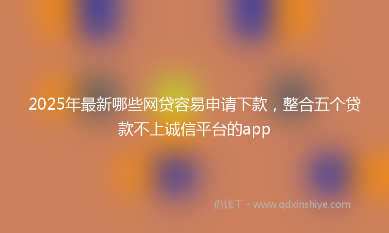 2025年最新哪些网贷容易申请下款，整合五个贷款不上诚信平台的app
