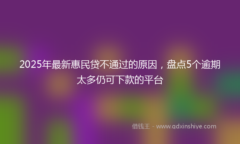 2025年最新惠民贷不通过的原因，盘点5个逾期太多仍可下款的平台