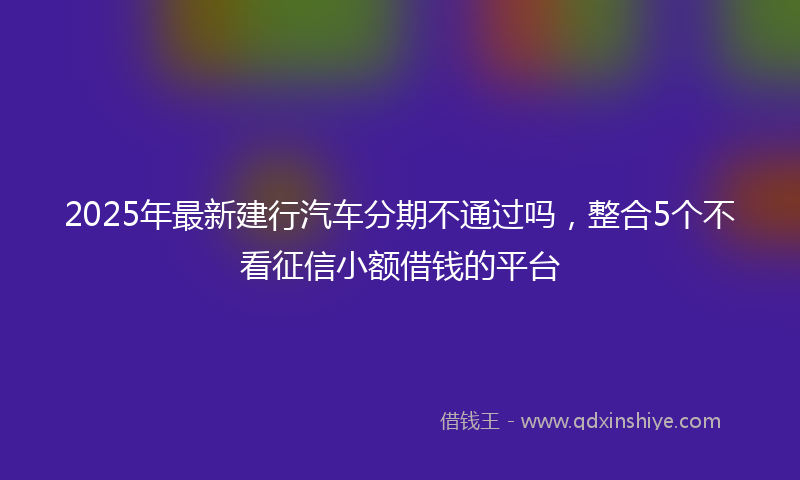 2025年最新建行汽车分期不通过吗，整合5个不看征信小额借钱的平台