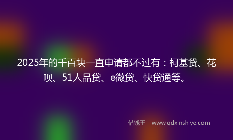 2025年的千百块一直申请都不过有：柯基贷、花呗、51人品贷、e微贷、快贷通等。