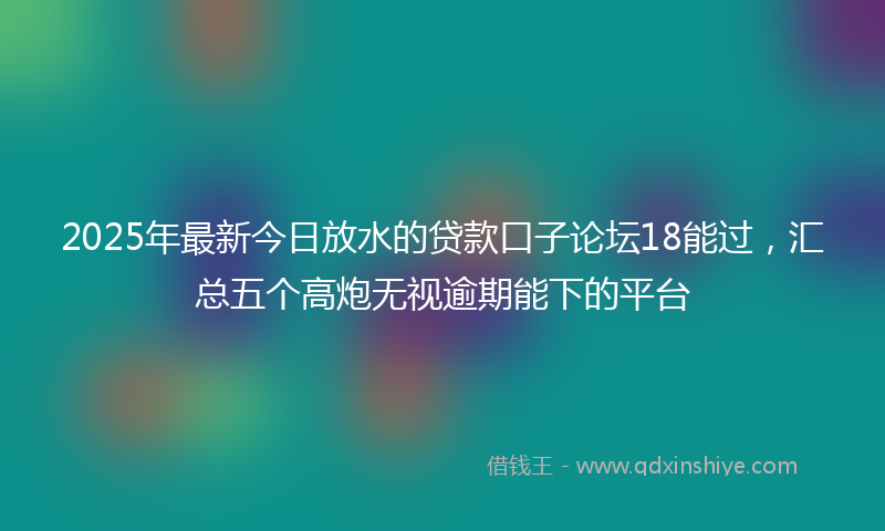 2025年最新今日放水的贷款口子论坛18能过，汇总五个高炮无视逾期能下的平台