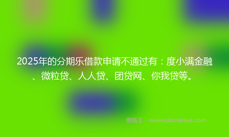 2025年的分期乐借款申请不通过有：度小满金融、微粒贷、人人贷、团贷网、你我贷等。