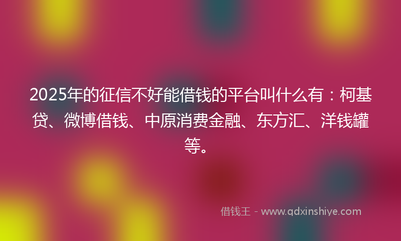 2025年的征信不好能借钱的平台叫什么有：柯基贷、微博借钱、中原消费金融、东方汇、洋钱罐等。